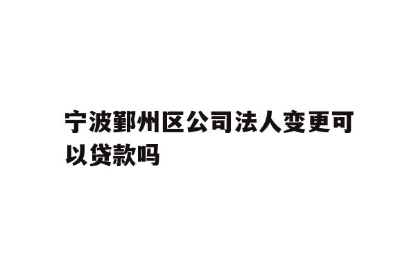 宁波鄞州区公司法人变更可以贷款吗