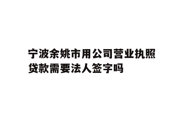 宁波余姚市用公司营业执照贷款需要法人签字吗