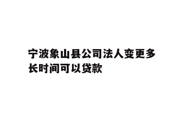 宁波象山县公司法人变更多长时间可以贷款