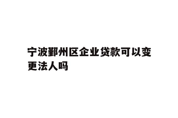 宁波鄞州区企业贷款可以变更法人吗