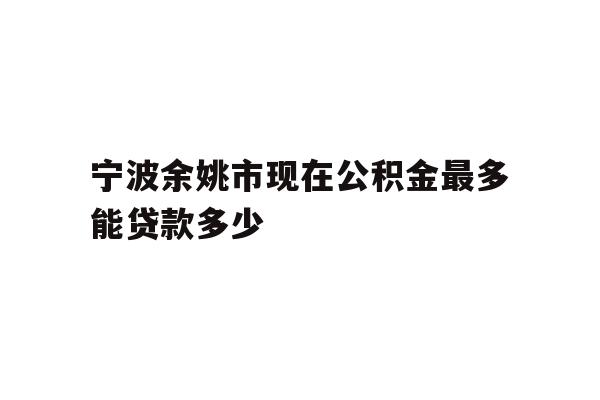 详细阅读:宁波余姚市现在公积金最多能贷款多少 宁波余姚市现在公积金最多能贷款多少