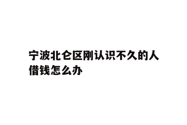 详细阅读:宁波北仑区刚认识不久的人借钱怎么办 宁波北仑区刚认识不久的人借钱怎么办