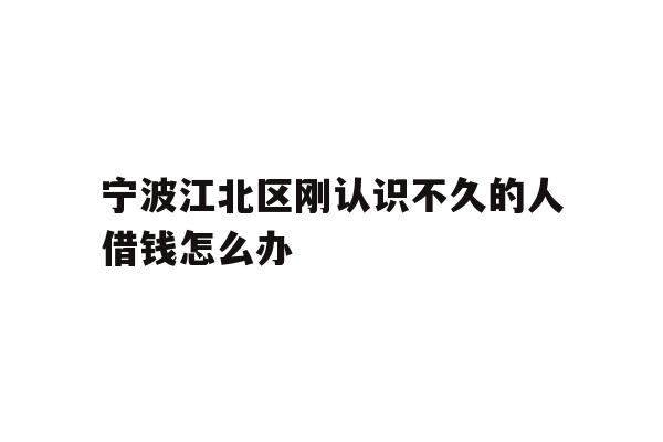 宁波江北区刚认识不久的人借钱怎么办